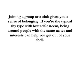 Joining a group or a club gives you a sense of belonging. If you’re the typical shy type with low self-esteem, being around people with the same tastes and interests can help you get out of your shell. 