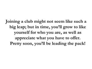 Joining a club might not seem like such a big leap; but in time, you’ll grow to like yourself for who you are, as well as appreciate what you have to offer. Pretty soon, you’ll be leading the pack! 