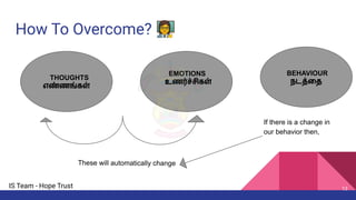 IS Team - Hope Trust
How To Overcome? 👩‍🏫
If there is a change in
our behavior then,
THOUGHTS
எண்ணங்கள்
EMOTIONS
உணர்ச்சிகள்
BEHAVIOUR
நடத்ைத
These will automatically change
13
 