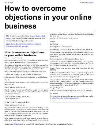 April 6th, 2014 Published by: nuyouuk
Created using Zinepal. Go online to create your own eBooks in PDF, ePub, Kindle and Mobipocket formats. 1
How to overcome
objections in your online
business
This eBook was created using the Zinepal Online eBook
Creator. Use Zinepal to create your own eBooks in PDF,
ePub and Kindle/Mobipocket formats.
Upgrade to a Zinepal Pro Account to unlock more
features and hide this message.
How to overcome objections
in your online business
By nuyouuk on April 6th, 2014
One thing is for sure, if you’re in network marketing or any
type of online business you will face objections.
Objections are a natural part of what we do. What you need to
do is learn the skills to overcome them and get your prospects
closer to joining your opportunity that you have to offer.
People will not join your opportunity for two main reasons.
1. Out of fear of failure or lack of belief in themselves.
2. Because they think it’s some sort of scam/ pyramid scheme.
End of.
Those will always be the main two reasons people won’t join
or will object.
Fear of failure/ No self belief.
Fear is a biggy! I would say 90% of the people you will speak
to will have fear of failure/ lack of self belief. You will hear
common phrases like,
” But I just don’t think I can do this “
” What if I can’t do it? “
” I don’t think I’ve got enough time “
It’s a scam /pyramid scheme.
If you’re in the online business, network marketing, home
based business arena, prepare to hear this OVER and OVER
again. If you can wrap your head around the fact that you are
GOING to get asked this question ALL THE TIME, you will be
prepared when you get this objection.
A big reason why people think it’s a scam, is because they’ve
either tried something similar in the past and it never worked,
or it’s because they know someone who has tried it and it failed
for them too.
How do you overcome these objections?
1 word
EMPATHY
You empathise with the person.
You DO NOT get your back up and challenge their objection.
The chances are you were in one of the 2 brackets above before
you joined. You either had the fear of failure or you thought it
was a scam.
So you empathise with them and tell your story.
” Yes, that’s exactly how I felt at the beginning before I joined,
I thought to myself, this is far too good to be true, but I’m so
glad I joined as I’ve never looked back.”
Bingo. That’s how you overcome that objection. It’s the
TRUTH!
If they fall under the other bracket, chances are you know
someone else in your team or company that had the same
objection and you use their story instead.
“Yes, x person, also thought the same before they joined,
they thought it was a scam too, but they trusted their friends
judgement and are so glad they joined now as they’re earning
every week and it’s changed their lives.”
You get the picture.
So the next time you get an objection, don’t get all defensive.
Empathise.
For more tips on how to become an expert follow me online
at http://www.facebook.com/newyouuk
 