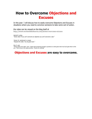 How to Overcome Objections and
Excuses
In this post I will discuss how to easily overcome Objections and Excuses in
situations where you need to convince someone to take some sort of action.
the video can be viewed on the blog itself at
http://www.workwithbobnevin.com/howto-overcome-excuses
Rachel B. writes,
“Great video! If you can’t overcome an objection you can’t overcome a sale.”
Tanner W. mentioned in a tweet,
“Enjoyed the video. You do good work.”
Kay S. said,
“Great article and video, man. I agree that answering people’s questions is what gains their trust and gets them to like
you. That is key to the sales process. Thanks for sharing!”
Objections and Excuses are easy to overcome.
 