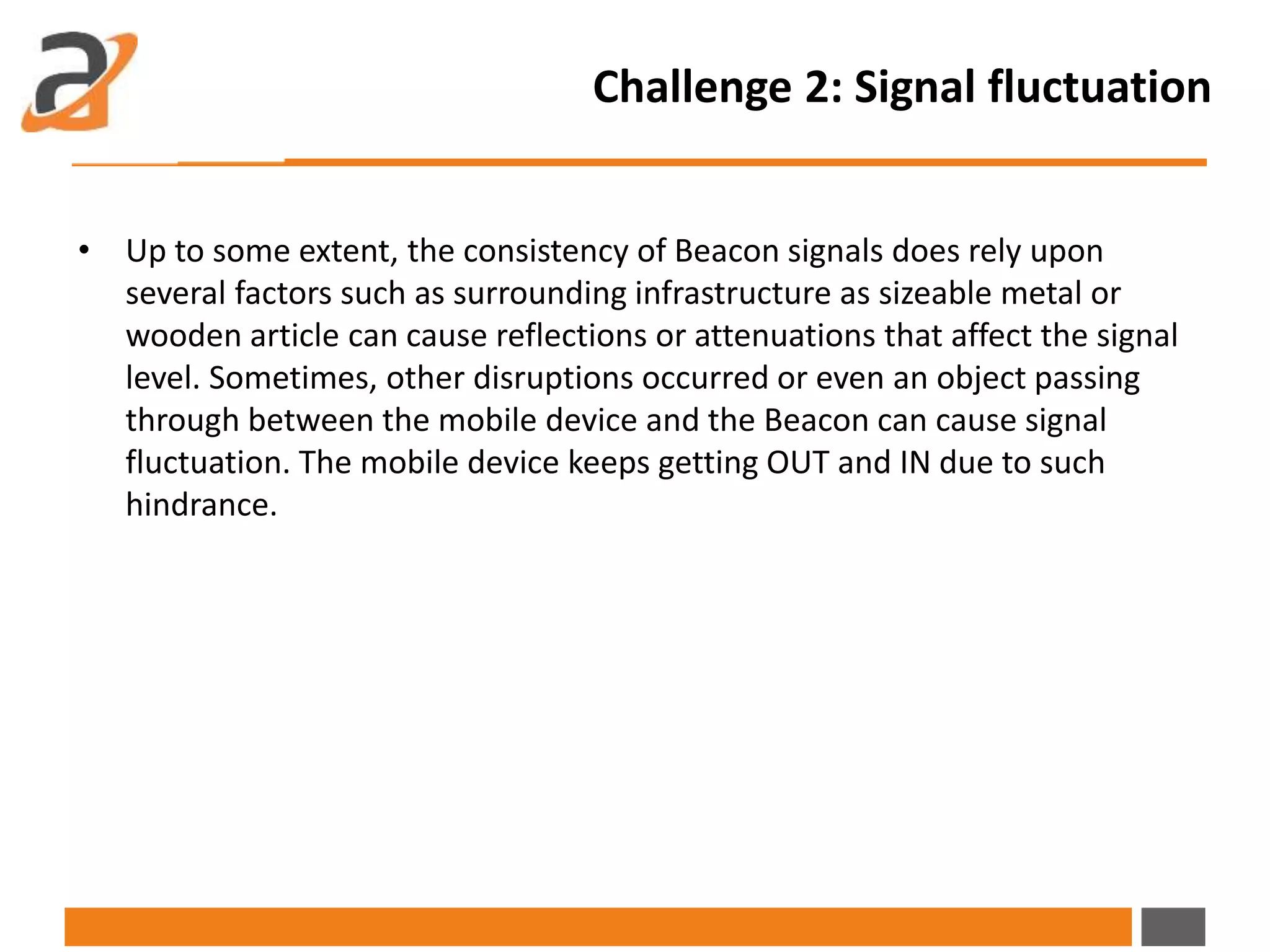 Challenge 2: Signal fluctuation
• Up to some extent, the consistency of Beacon signals does rely upon
several factors such as surrounding infrastructure as sizeable metal or
wooden article can cause reflections or attenuations that affect the signal
level. Sometimes, other disruptions occurred or even an object passing
through between the mobile device and the Beacon can cause signal
fluctuation. The mobile device keeps getting OUT and IN due to such
hindrance.
 
