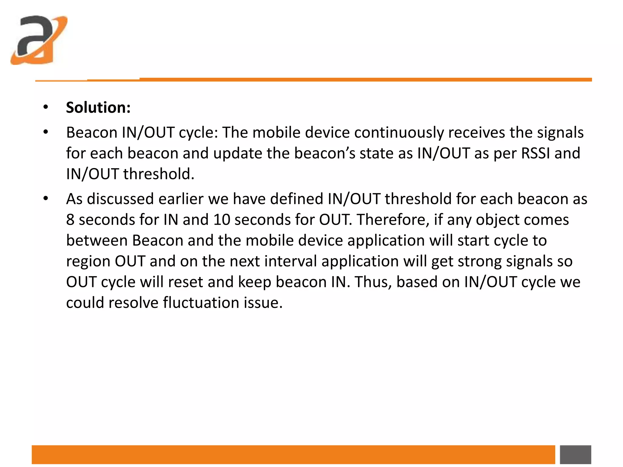 • Solution:
• Beacon IN/OUT cycle: The mobile device continuously receives the signals
for each beacon and update the beacon’s state as IN/OUT as per RSSI and
IN/OUT threshold.
• As discussed earlier we have defined IN/OUT threshold for each beacon as
8 seconds for IN and 10 seconds for OUT. Therefore, if any object comes
between Beacon and the mobile device application will start cycle to
region OUT and on the next interval application will get strong signals so
OUT cycle will reset and keep beacon IN. Thus, based on IN/OUT cycle we
could resolve fluctuation issue.
 