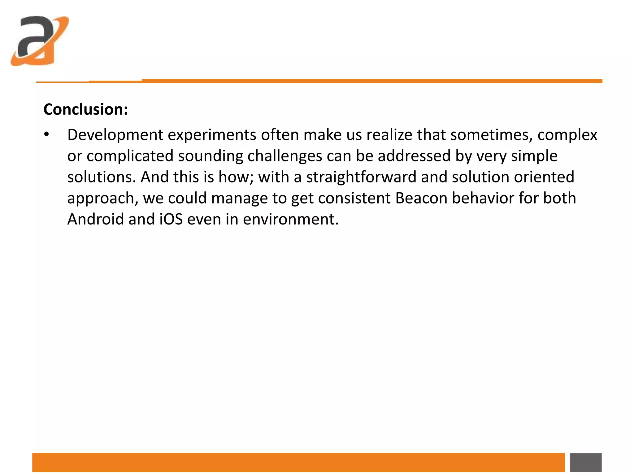 Conclusion:
• Development experiments often make us realize that sometimes, complex
or complicated sounding challenges can be addressed by very simple
solutions. And this is how; with a straightforward and solution oriented
approach, we could manage to get consistent Beacon behavior for both
Android and iOS even in environment.
 