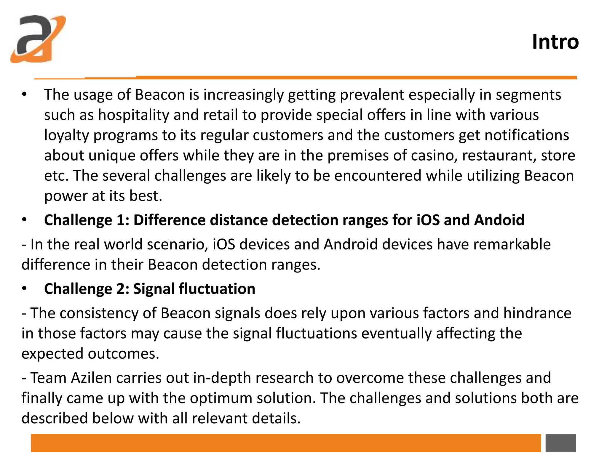 Intro
• The usage of Beacon is increasingly getting prevalent especially in segments
such as hospitality and retail to provide special offers in line with various
loyalty programs to its regular customers and the customers get notifications
about unique offers while they are in the premises of casino, restaurant, store
etc. The several challenges are likely to be encountered while utilizing Beacon
power at its best.
• Challenge 1: Difference distance detection ranges for iOS and Andoid
- In the real world scenario, iOS devices and Android devices have remarkable
difference in their Beacon detection ranges.
• Challenge 2: Signal fluctuation
- The consistency of Beacon signals does rely upon various factors and hindrance
in those factors may cause the signal fluctuations eventually affecting the
expected outcomes.
- Team Azilen carries out in-depth research to overcome these challenges and
finally came up with the optimum solution. The challenges and solutions both are
described below with all relevant details.
 