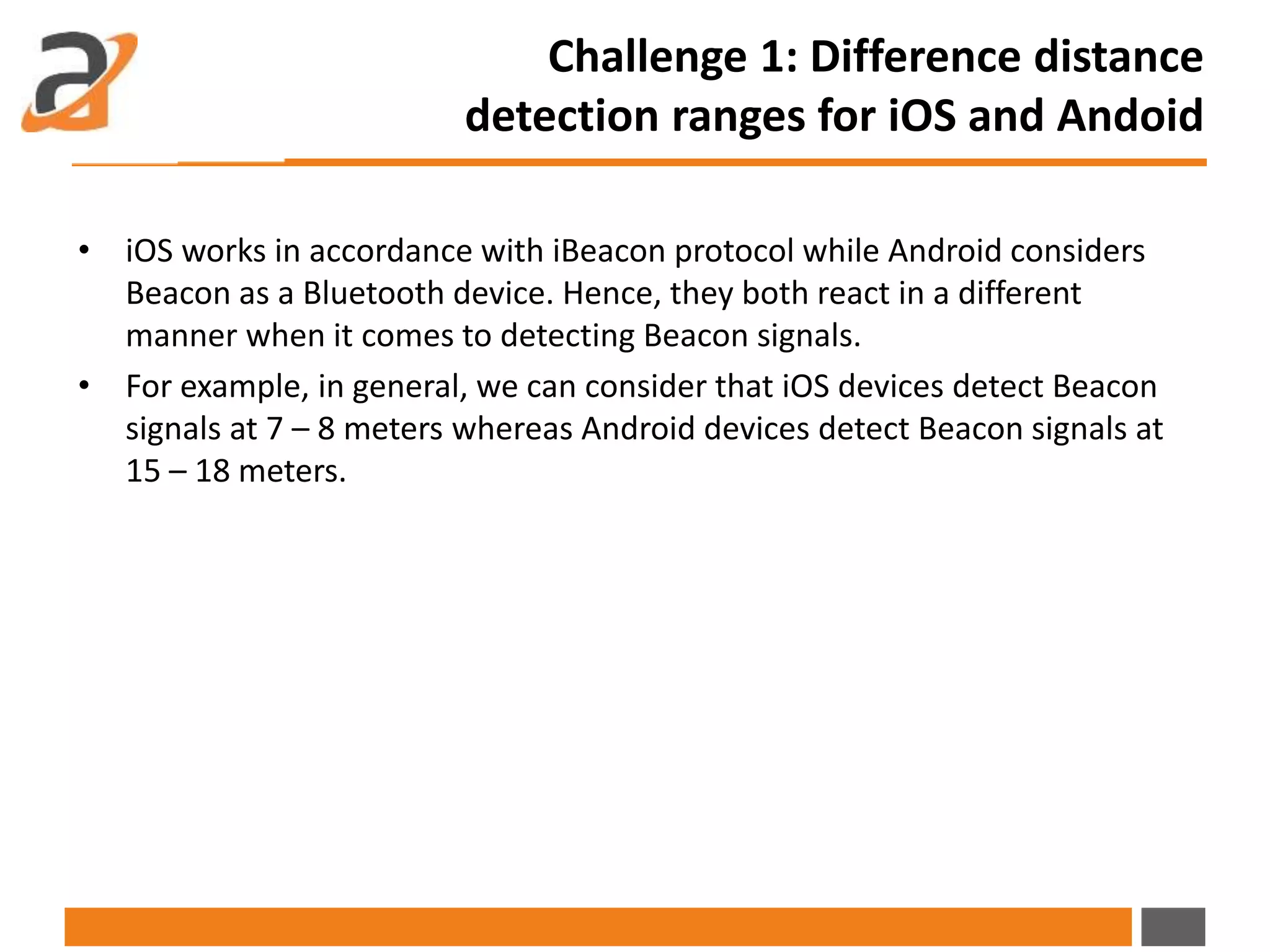 • iOS works in accordance with iBeacon protocol while Android considers
Beacon as a Bluetooth device. Hence, they both react in a different
manner when it comes to detecting Beacon signals.
• For example, in general, we can consider that iOS devices detect Beacon
signals at 7 – 8 meters whereas Android devices detect Beacon signals at
15 – 18 meters.
Challenge 1: Difference distance
detection ranges for iOS and Andoid
 