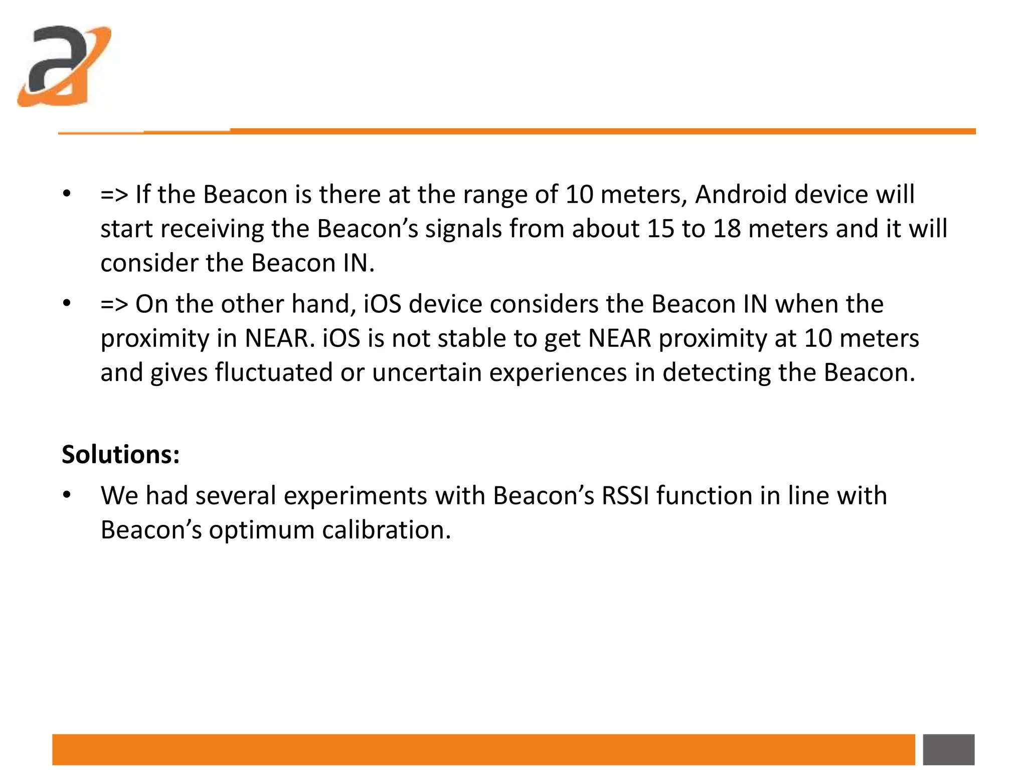 • => If the Beacon is there at the range of 10 meters, Android device will
start receiving the Beacon’s signals from about 15 to 18 meters and it will
consider the Beacon IN.
• => On the other hand, iOS device considers the Beacon IN when the
proximity in NEAR. iOS is not stable to get NEAR proximity at 10 meters
and gives fluctuated or uncertain experiences in detecting the Beacon.
Solutions:
• We had several experiments with Beacon’s RSSI function in line with
Beacon’s optimum calibration.
 