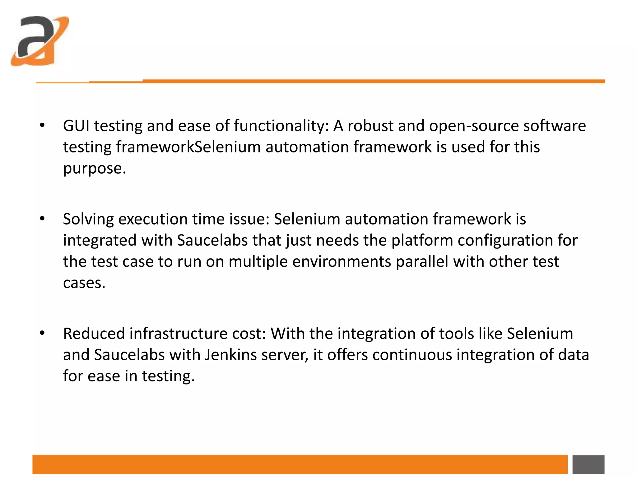 • GUI testing and ease of functionality: A robust and open-source software
testing frameworkSelenium automation framework is used for this
purpose.
• Solving execution time issue: Selenium automation framework is
integrated with Saucelabs that just needs the platform configuration for
the test case to run on multiple environments parallel with other test
cases.
• Reduced infrastructure cost: With the integration of tools like Selenium
and Saucelabs with Jenkins server, it offers continuous integration of data
for ease in testing.
 