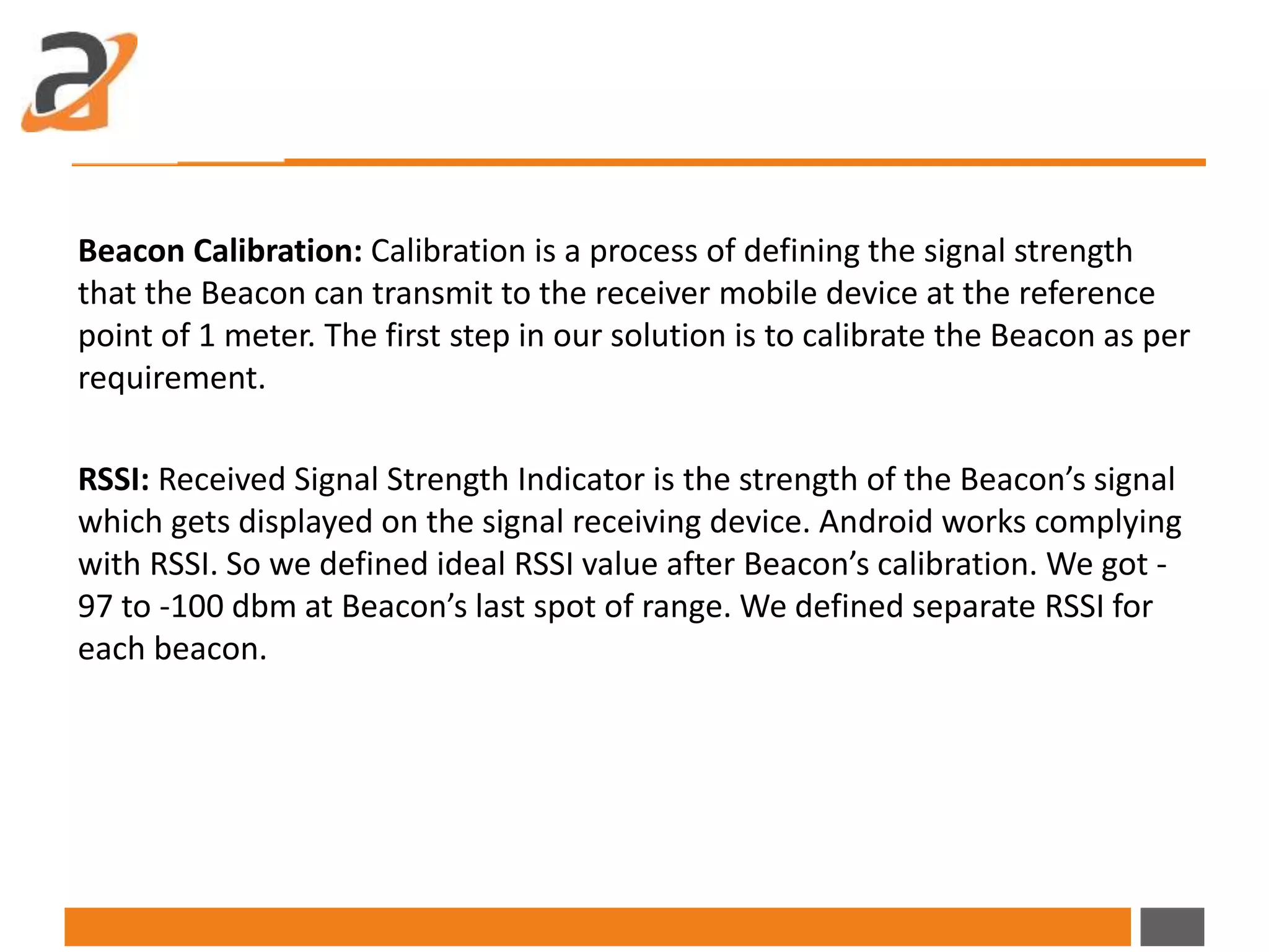 Beacon Calibration: Calibration is a process of defining the signal strength
that the Beacon can transmit to the receiver mobile device at the reference
point of 1 meter. The first step in our solution is to calibrate the Beacon as per
requirement.
RSSI: Received Signal Strength Indicator is the strength of the Beacon’s signal
which gets displayed on the signal receiving device. Android works complying
with RSSI. So we defined ideal RSSI value after Beacon’s calibration. We got -
97 to -100 dbm at Beacon’s last spot of range. We defined separate RSSI for
each beacon.
 