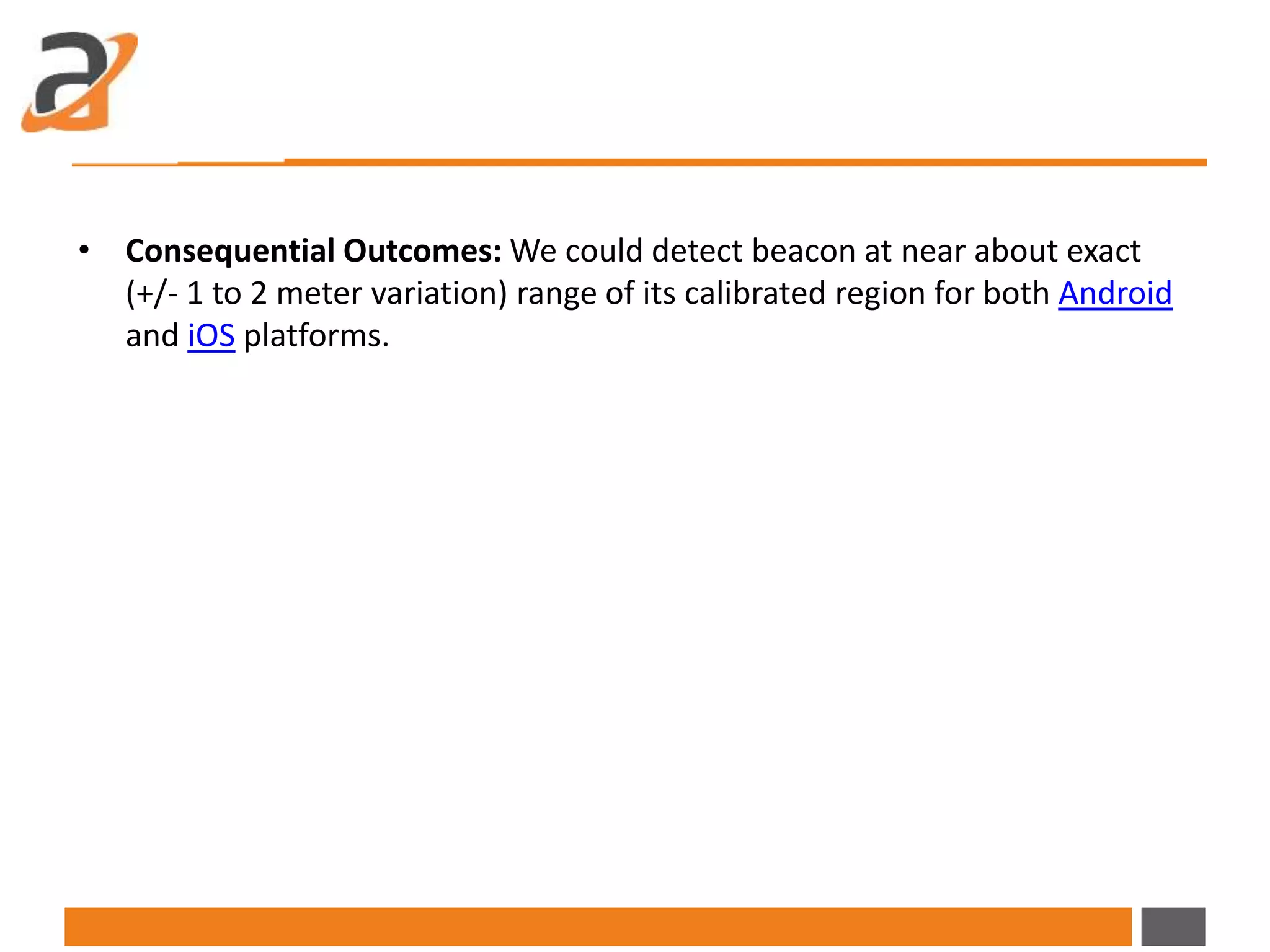 • Consequential Outcomes: We could detect beacon at near about exact
(+/- 1 to 2 meter variation) range of its calibrated region for both Android
and iOS platforms.
 