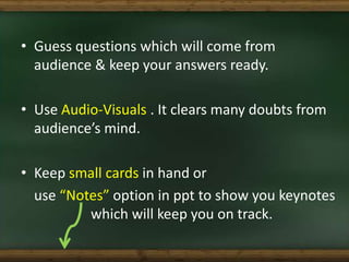 • Guess questions which will come from
audience & keep your answers ready.
• Use Audio-Visuals . It clears many doubts fro...