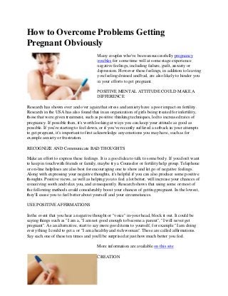 How to Overcome Problems Getting
Pregnant Obviously
Many couples who've been unsuccessfully pregnancy
troubles for some time will at some stage experience
negative feelings, including failure, guilt, anxiety or
depression. However these feelings, in addition to leaving
you feeling drained and bad, are also likely to hinder you
in your efforts to get pregnant.
POSITIVE MENTAL ATTITUDE COULD MAKE A
DIFFERENCE
Research has shown over and over again that stress and anxiety have a poor impact on fertility.
Research in the USA has also found that in an organization of girls being treated for infertility,
those that were given treatment, such as positive thinking techniques, led to increased rates of
pregnancy. If possible then, it's worth looking at ways you can keep your attitude as good as
possible. If you're starting to feel down, or if you've recently suffered a setback in your attempts
to get pregnant, it's important to first acknowledge any emotions you may have, such as for
example anxiety or frustration.
RECOGNIZE AND Communicate BAD THOUGHTS
Make an effort to express these feelings. It is a good idea to talk to some body. If you don't want
to keep in touch with friends or family, maybe try a Counselor or fertility help group. Telephone
or on-line helplines are also best for encouraging one to show and let go of negative feelings.
Along with expressing your negative thoughts, it's helpful if you can also produce some positive
thoughts. Positive views, as well as helping you to feel a lot better, will increase your chances of
conceiving sooth and relax you, and consequently. Research shows that using some or most of
the following methods could considerably boost your chances of getting pregnant. In the lowest,
they'll cause you to feel better about yourself and your circumstances.
USE POSITIVE AFFIRMATIONS
In the event that you hear a negative thought or "voice" in-your head, block it out. It could be
saying things such as "I am a, "I am not good enough to become a parent", "I will never get
pregnant". As an alternative, start to say more good items to yourself, for example "I am doing
every thing I could to get a or "I am a healthy and rich woman". These are called affirmations.
Say each one of these ten times and you'll be surprised at just how much better you feel.
More information are available on this site
CREATION
 