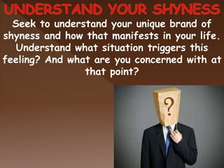 Seek to understand your unique brand of
shyness and how that manifests in your life.
Understand what situation triggers this
feeling? And what are you concerned with at
that point?
 
