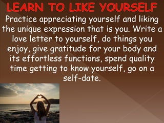 Practice appreciating yourself and liking
the unique expression that is you. Write a
love letter to yourself, do things you
enjoy, give gratitude for your body and
its effortless functions, spend quality
time getting to know yourself, go on a
self-date.
 