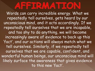 Words can carry incredible energy. What we
repeatedly tell ourselves, gets heard by our
unconscious mind, and it acts accordingly. If we
repeatedly tell ourselves that we are incapable,
and too shy to do anything, we will become
increasingly aware of evidence to back up this
‘fact’, and our actions will always match what we
tell ourselves. Similarly, if we repeatedly tell
ourselves that we are capable, confident, and
wonderful human beings, our unconscious mind will
likely surface the awareness that gives evidence
to this new ‘fact’.
 