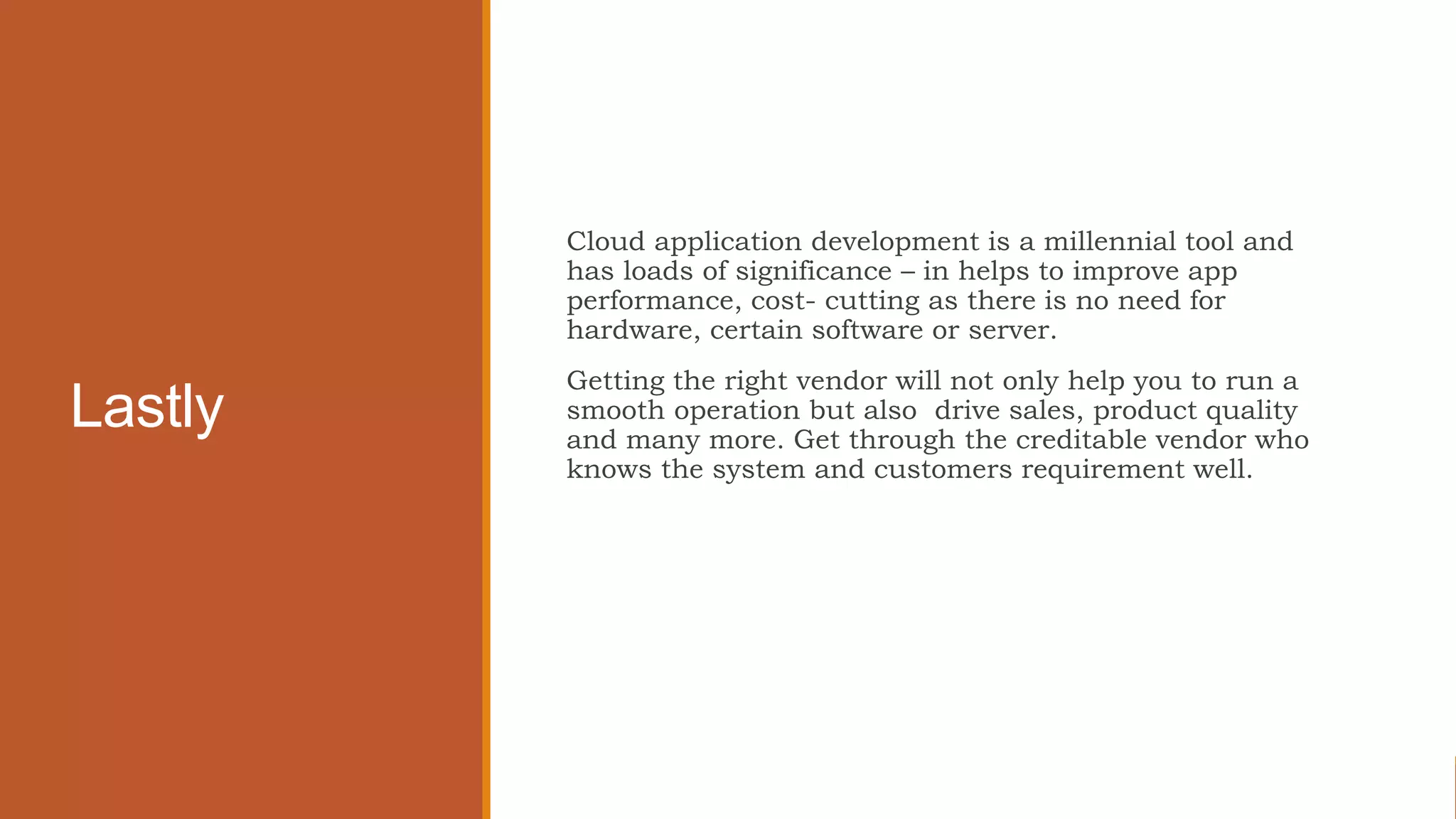 Lastly
Cloud application development is a millennial tool and
has loads of significance – in helps to improve app
performance, cost- cutting as there is no need for
hardware, certain software or server.
Getting the right vendor will not only help you to run a
smooth operation but also drive sales, product quality
and many more. Get through the creditable vendor who
knows the system and customers requirement well.
 