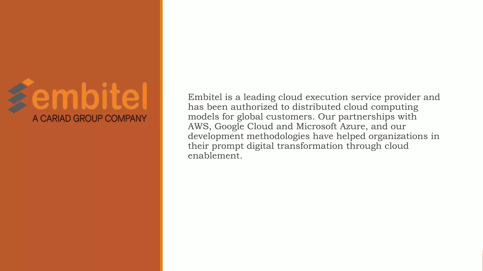 Embitel is a leading cloud execution service provider and
has been authorized to distributed cloud computing
models for global customers. Our partnerships with
AWS, Google Cloud and Microsoft Azure, and our
development methodologies have helped organizations in
their prompt digital transformation through cloud
enablement.
 