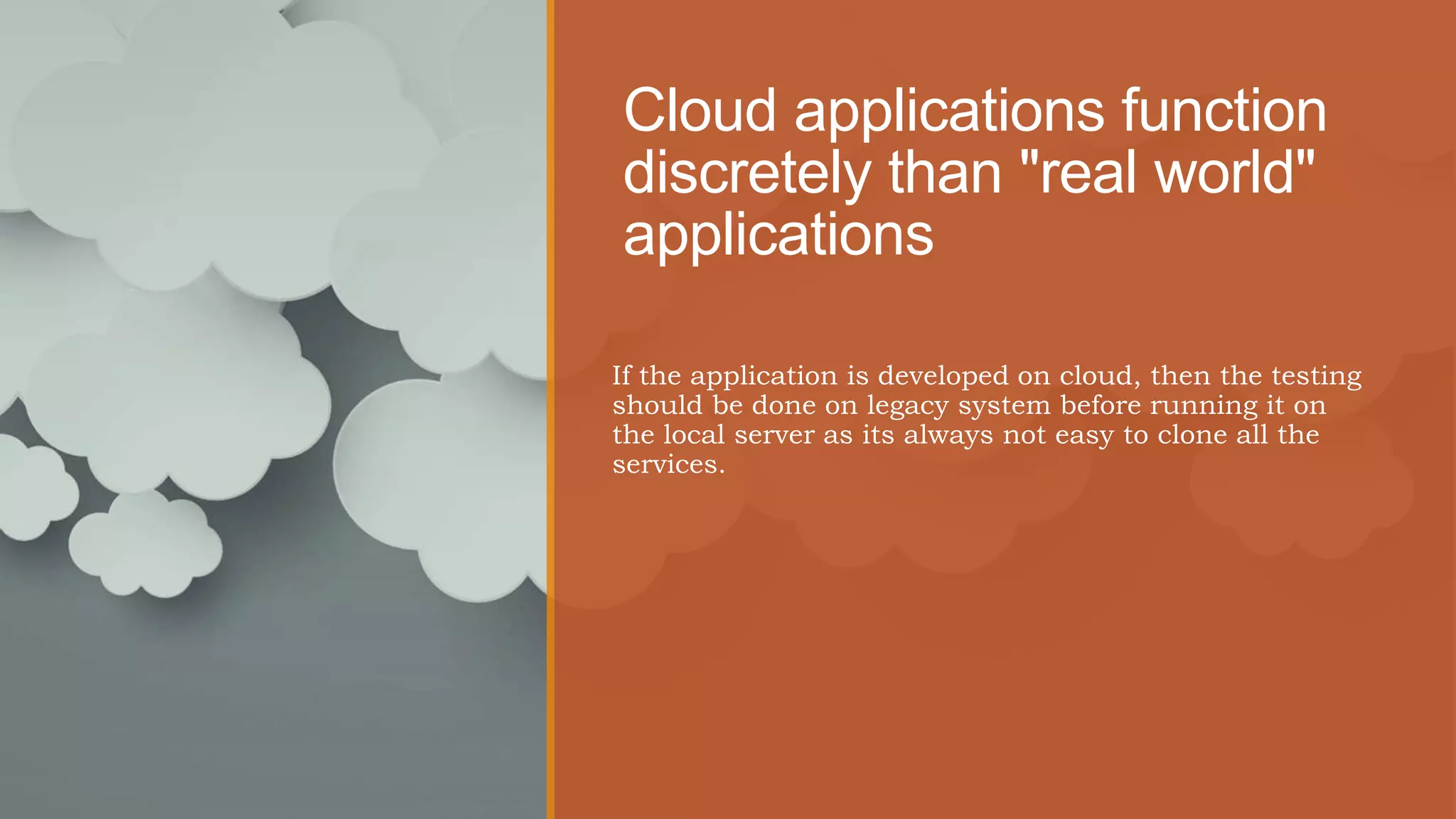 Cloud applications function
discretely than "real world"
applications
If the application is developed on cloud, then the testing
should be done on legacy system before running it on
the local server as its always not easy to clone all the
services.
 