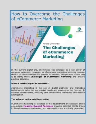 In the current digital era, eCommerce has emerged as a key driver of
company expansion. However, as eCommerce marketing becomes popular,
several problems emerge that prevent its success. The purpose of this blog
is to clarify these Challenges of eCommerce Marketing and provide
practical solutions.
What is marketing for eCommerce?
eCommerce marketing is the use of digital platforms and marketing
techniques to advertise and market goods and services on the Internet. It
includes several facets, including SEO, social media marketing, and website
optimization.
The value of online retail marketing
eCommerce marketing is essential to the development of successful online
enterprises. Magento Support Packages provides potential clients drawn
in, brand awareness is elevated, and sales and income are finally generated.
 
