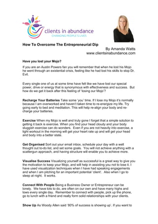  
	
  
How To Overcome The Entrepreneurial Dip
By Amanda Watts
www.clientsinabundance.com
Have you lost your Mojo?
If you are an Austin Powers fan you will remember that when he lost his Mojo
he went through an existential crisis, feeling like he had lost his skills to stop Dr.
Evil.
Every single one of us at some time have felt like we have lost our special
power, drive or energy that is synonymous with effectiveness and success. But
how do we get it back after this feeling of ‘losing our Mojo’?
Recharge Your Batteries Take some ‘you’ time. If I lose my Mojo it’s normally
because I am overworked and haven’t taken time to re-energize my life. Try
going early to bed and meditation. This will help re-align your body and re-
charge your batteries.
Exercise When my Mojo is well and truly gone I forget that a simple solution to
getting it back is exercise. When you find your head cloudy and your body
sluggish exercise can do wonders. Even if you are not heavily into exercise, a
light workout in the morning will get your heart rate up and will get your head
and body into a better state.
Get Organised Sort out your email inbox, schedule your day with a well
thought out to-do list, and set some goals. You will not achieve anything with a
scattergun approach, and having structure will enable you to achieve more.
Visualise Success Visualizing yourself as successful is a great way to give you
the motivation to keep your Mojo, and will help in assisting you not to lose it. I
have used visualization techniques when I have had speaking engagements
and when I am pitching for an important potential ‘client’. Also when I go to
sleep at night. It works.
Connect With People Being a Business Owner or Entrepreneur can be
lonely. We have lots to do, are often on our own and have many highs and
lows every single day. Remember to connect with people, pick up the phone,
go to lunch with a friend and really form solid relationships with your clients.
Show Up As Woody Allen said ‘80% of success is showing up’. If you want to
	
  
 