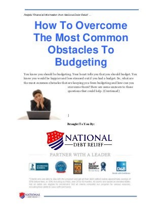 Helpful Financial Information from National Debt Relief …
How To Overcome
The Most Common
Obstacles To
Budgeting
You know you should be budgeting. Your heart tells you that you should budget. You
know you would be happier and less stressed out if you had a budget. So, what are
the most common obstacles that are keeping you from budgeting and how can you
overcome them? Here are some answers to these
questions that could help. (Continued)
]
Brought To You By:
 