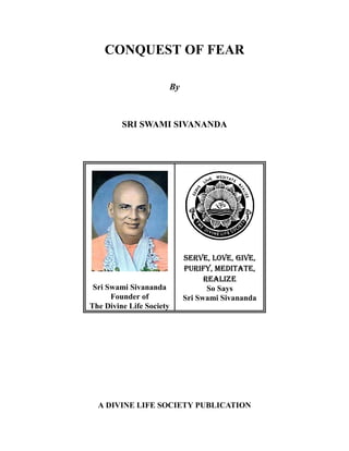 CONQUEST OF FEAR

                          By



         SRI SWAMI SIVANANDA




                               6(59(/29(*,9(
                               385,)0(',7$7(
                                     5($/,=(
 Sri Swami Sivananda                  So Says
      Founder of               Sri Swami Sivananda
The Divine Life Society




  A DIVINE LIFE SOCIETY PUBLICATION
 