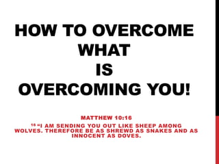 HOW TO OVERCOME
WHAT
IS
OVERCOMING YOU!
MATTHEW 10:16
16 “I AM SENDING YOU OUT LIKE SHEEP AMONG
WOLVES. THEREFORE BE AS SHREWD AS SNAKES AND AS
INNOCENT AS DOVES.
 
