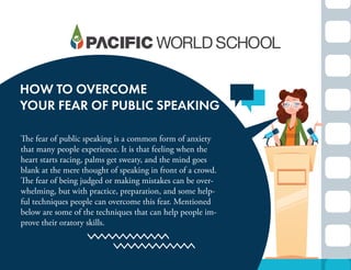 HOW TO OVERCOME
YOUR FEAR OF PUBLIC SPEAKING
The fear of public speaking is a common form of anxiety
that many people experience. It is that feeling when the
heart starts racing, palms get sweaty, and the mind goes
blank at the mere thought of speaking in front of a crowd.
The fear of being judged or making mistakes can be over-
whelming, but with practice, preparation, and some help-
ful techniques people can overcome this fear. Mentioned
below are some of the techniques that can help people im-
prove their oratory skills.
 