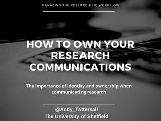 HOW TO OWN YOUR
RESEARCH
COMMUNICATIONS
MANAGING THE RESEARCH(ER) WORKFLOW
@Andy_Tattersall
The University of Sheffield
The importance of identity and ownership when
communicating research
 