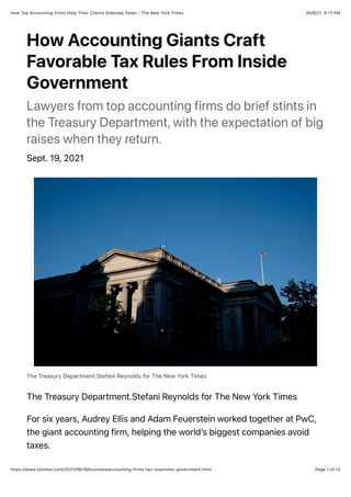 20/9/21, 6:17 PM
How Top Accounting Firms Help Their Clients Sidestep Taxes - The New York Times
Page 1 of 13
https://www.nytimes.com/2021/09/19/business/accounting-firms-tax-loopholes-government.html
How Accounting Giants Craft
Favorable Tax Rules From Inside
Government
Lawyers from top accounting firms do brief stints in
the Treasury Department, with the expectation of big
raises when they return.
Sept. 19, 2021
The Treasury Department.Stefani Reynolds for The New York Times
The Treasury Department.Stefani Reynolds for The New York Times
For six years, Audrey Ellis and Adam Feuerstein worked together at PwC,
the giant accounting firm, helping the world’s biggest companies avoid
taxes.
 