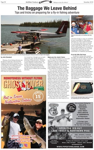 Page 58 December 2018MidWest Outdoors “Helping you enjoy the outdoors!”
by John Cleveland
Planning a ﬂy-in ﬁshing adventure can
be almost as much fun as the trip itself,
heightening anticipation and giving you
conﬁdence that you are prepared. I was so
excited about my ﬁrst ﬁshing adventure
to Great Bear Lake in the Northwest
Territories, I probably packed and
unpacked my dufﬂe bag at least four to
ﬁves times two weeks prior to departure.
As it turned out, I brought way too much
unnecessary gear. Just the thought of
planning a ﬁshing adventure—hundreds,
or even thousands of miles away in the
remote wilderness of the far north—can
be both exhilarating and daunting at
the same time. With proper planning,
a checklist and an open mind, you will
have the trip of a lifetime and a rewarding
adventure.
Make your list, check it twice
One of the key elements to a successful
trip is to make a list of things that are
important or that you wish to experience
during your adventure. Here are a few
things to consider that will guarantee you
and your group have a great time and
create lifelong memories on your journey
to the wilderness of northern Canada.
First, you need to decide on a budget
for your adventure. The factors that will
inﬂuence this will be things such as what
kind of amenities or comfort level you
and your travel mates would like to have
while on your trip. Do you wish a fully
guided experience with all the bells and
whistles, or the more modest amenities
and lesser expenses of an unguided
outpost experience? How far north would
you like to travel? What kind of ﬁsh you
want to catch? Are you looking for a very
focused trophy ﬁshing experience, only, or
just a good time catching lots of nice ﬁsh?
Maybe you want a few trophies while
enjoying the camaraderie of good friends
and the beautiful scenery of a relaxed
wilderness setting. That would be my
choice for a ﬁrst trip to the North Country.
Once these factors are settled, they
will help guide your initial inquiries as to
what kind of lodge or camp you will likely
be most comfortable in. Fully guided
adventures are what I would recommend
for a ﬁrst timer, unless there is someone
in your group that has experience with
outpost camp ﬁshing. What you are paying
for on a fully guided trip is, in essence, a
trained mentor to help you be successful
catching ﬁsh, while being safe and
comfortable in a wilderness environment.
Go to the folks that know
In addition to doing online research
for lodges and outﬁtters that offer the type
of experience you are seeking, consider
attending an outdoor travel and sport
show such as the All-Canada Show. It
is here you will have the advantage of
actually meeting the people that will be
running the operation. Through a face-
to-face conversation, decide who you
are comfortable planning your trip with.
After you have narrowed your search
down to a particular lodge, I would always
recommend checking several references
from former guests of the lodge to ensure
their experiences at the camp match up
with what it is you will be looking for on
your adventure.
ghostriv@tbaytel.net
ghostriverlodges.com
1-888-446-7874
The Baggage We Leave Behind
Tips and tricks on preparing for a ﬂy-in ﬁshing adventure
Both the pilots and crew of bush planes in the north will appreciate guests limiting the amount and weight of their baggage.
Typical ﬁrst class seats on a De Havilland Otter ﬂoat
plane.
A soft lure pack with plastic folders inside is convenient
for transporting your lures and terminal tackle.
Cel
ebrating
Our
25th
Season
WWW.PIPESTONELODGE.COM
For More Info & Brochure, call or email
Winter: (760) 772-5227 Summer: (807) 788-5226
perchaliuk@aol.com
Your Hosts:
Arthur & Jennifer
Perchaliuk
EMO, ONTARIO, CANADA
just 45 miles across the border from
International Falls, Minn.
OPEN FOR ICE-OUT
LAKE TROUT & NORTHERN PIKE
Very secluded ﬁshing for:
WALLEYE,
NORTHERN,
MUSKIE,
LAKE TROUT,
SMALLMOUTH
& LARGEMOUTH
on Pipestone
Clearwater Chains
6 Portage Lakes
with Boats & Motors
for Your Use at No Charge
 