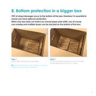 8. Bottom protection in a bigger box
70% of drops/damages occur to the bottom of the box; therefore it is essential to
ensure you have optimum protection.
When your box does not match our waved paper pad width, you of course
can overlap and multiple layers can be stacked on the bottom of the box.
11
Step 1
Use the width of the box as your pad length.
Tip: use the EDS function on your converter to produce
multiple pads of the exact same length.
Step 2
Put the second pad partially over the first, if needed.
Possibly repeat this action for 2 or 3 layers.
 