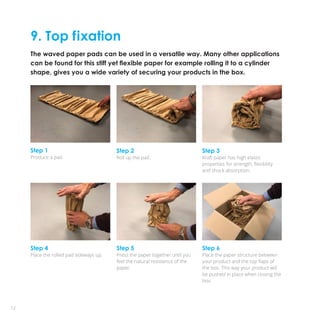 9. Top fixation
The waved paper pads can be used in a versatile way. Many other applications
can be found for this stiff yet flexible paper for example rolling it to a cylinder
shape, gives you a wide variety of securing your products in the box.
12
Step 4
Place the rolled pad sideways up.
Step 5
Press the paper together until you
feel the natural resistence of the
paper.
Step 1
Produce a pad.
Step 2
Roll up the pad.
Step 3
Kraft paper has high elastic
properties for strength, flexibility
and shock absorption.
Step 6
Place the paper structure between
your product and the top flaps of
the box. This way your product will
be pushed in place when closing the
box.
 