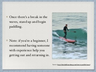 Once there’s a break in the
waves, stand up and begin
paddling.
Note: if you’re a beginner, I
recommend having someone
with experience help you
getting out and returning in.
Source: http://thechalkboardmag.com/how-to-paddle-board
 
