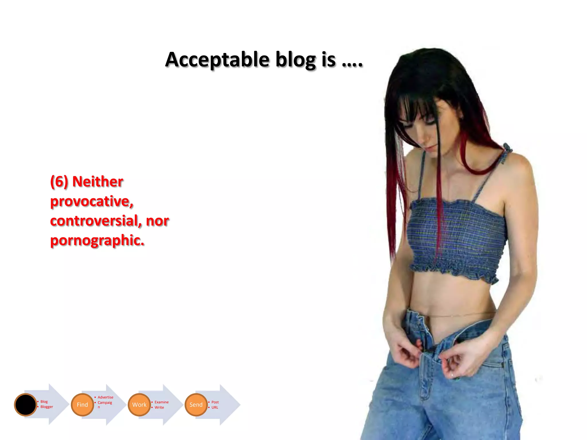 Acceptable blog is ….




       (6) Neither
       provocative,
       controversial, nor
       pornographic.




                   • Advertise
• Blog             • Campaig            • Examine          • Post
• Blogger   Find     n           Work   • Write     Send   • URL
 