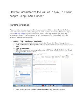 How to Parameterize the values in Ajax TruClient
scripts using LoadRunner?
Parameterization:
Parameterization are script variables. It is the method to pass different data values in the VuGen
script or to emulate real user data entering action which is sent to the server each time the script is
ran. In TruClient scripts the parameterization is defined in the step argument part of the step.
As mentioned before, the step arguments accepts JavaScript code as values, follow the below
mentioned steps for parameterization:
1. Method 1 : Using LoadRunner functionality
1. In this method parameterization can be done like the way it is done in other protocols.
2. Click on Open/Close the step editor button of the step where parameterization needs to be
done.
3. Click on Arguments.
4. Select the value displayed corresponding to the field *Value à Right Click à Select Create
New parameter from selection.
5. Enter parameter details in Enter Parameter Name dialog box and click on ok.
 