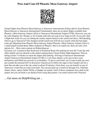 Pros And Cons Of Phoenix Mesa Gateway Airport
Cheap Flights from Phoenix Mesa Gateway to Vancouver International Airlines that Fy from Phoenix
Mesa Gateway to Vancouver International Unfortunately, there are no direct flights available from
Phoenix s Mesa Gateway Airport (AZA) to Vancouver International Airport (YVR). However, you can
fly with Allegiant Air, Westjet, or Air Canada with only one stop in Las Vegas (LAS). If you can t find
a flight that works for you, try hitting the nearby airports button in the search tool above. Still deciding
when to go to Vancouver? Our cheapest month search tool will tell you exactly when the best deals
come up! Departing from Phoenix Mesa Gateway Airport Phoenix s Mesa Gateway Airport (AZA) is
a small airport located about 30km southeast of Phoenix. Due to its small size, there are only a few
options for ... Show more content on Helpwriting.net ...
Economy Lot: Located on Ray Road east of Sossamon Road, this parking lot costs $8.75 per day and
offers shuttle services directly to the airport starting about 2 hours before flight departures. Plan on
taking at least 15 minutes to reach the airport after parking. Arriving at Vancouver International
Airport Vancouver International Airport (YVR) is a very busy airport, so be sure to have your
declaration card filled out correctly to avoid delays. To get to your hotel, you ll want to pick up a taxi
just outside the terminal ($35 to downtown Vancouver) or follow the signs to the Canada Line for a
train that can take you to the city center in about 30 minutes. From there, you can transfer to any of
Vancouver s train lines to reach your hotel. You can also pick up a rental car through Avis, National,
Alamo, Hertz, zipcar, Dollar Thrify, or Budget car rentals. Each of those companies has a desk at the
airport, but you can book a car ahead of time using Skyscanner s car rental search tools! Practical
... Get more on HelpWriting.net ...
 