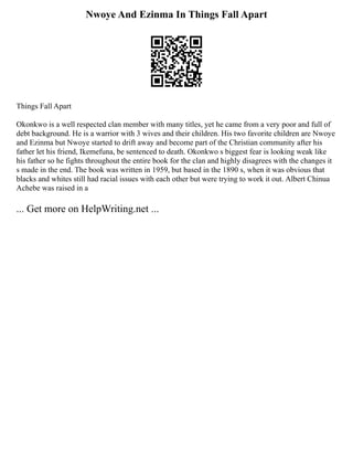 Nwoye And Ezinma In Things Fall Apart
Things Fall Apart
Okonkwo is a well respected clan member with many titles, yet he came from a very poor and full of
debt background. He is a warrior with 3 wives and their children. His two favorite children are Nwoye
and Ezinma but Nwoye started to drift away and become part of the Christian community after his
father let his friend, Ikemefuna, be sentenced to death. Okonkwo s biggest fear is looking weak like
his father so he fights throughout the entire book for the clan and highly disagrees with the changes it
s made in the end. The book was written in 1959, but based in the 1890 s, when it was obvious that
blacks and whites still had racial issues with each other but were trying to work it out. Albert Chinua
Achebe was raised in a
... Get more on HelpWriting.net ...
 