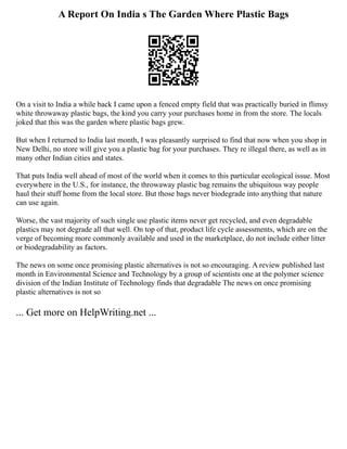 A Report On India s The Garden Where Plastic Bags
On a visit to India a while back I came upon a fenced empty field that was practically buried in flimsy
white throwaway plastic bags, the kind you carry your purchases home in from the store. The locals
joked that this was the garden where plastic bags grew.
But when I returned to India last month, I was pleasantly surprised to find that now when you shop in
New Delhi, no store will give you a plastic bag for your purchases. They re illegal there, as well as in
many other Indian cities and states.
That puts India well ahead of most of the world when it comes to this particular ecological issue. Most
everywhere in the U.S., for instance, the throwaway plastic bag remains the ubiquitous way people
haul their stuff home from the local store. But those bags never biodegrade into anything that nature
can use again.
Worse, the vast majority of such single use plastic items never get recycled, and even degradable
plastics may not degrade all that well. On top of that, product life cycle assessments, which are on the
verge of becoming more commonly available and used in the marketplace, do not include either litter
or biodegradability as factors.
The news on some once promising plastic alternatives is not so encouraging. A review published last
month in Environmental Science and Technology by a group of scientists one at the polymer science
division of the Indian Institute of Technology finds that degradable The news on once promising
plastic alternatives is not so
... Get more on HelpWriting.net ...
 