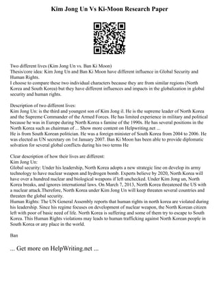 Kim Jong Un Vs Ki-Moon Research Paper
Two different lives (Kim Jong Un vs. Ban Ki Moon)
Thesis/core idea: Kim Jong Un and Ban Ki Moon have different influence in Global Security and
Human Rights.
I choose to compare these two individual characters because they are from similar regions (North
Korea and South Korea) but they have different influences and impacts in the globalization in global
security and human rights.
Description of two different lives:
Kim Jong Un: is the third and youngest son of Kim Jong il. He is the supreme leader of North Korea
and the Supreme Commander of the Armed Forces. He has limited experience in military and political
because he was in Europe during North Korea s famine of the 1990s. He has several positions in the
North Korea such as chairman of ... Show more content on Helpwriting.net ...
He is from South Korean politician. He was a foreign minister of South Korea from 2004 to 2006. He
was elected as UN secretary on 1st January 2007. Ban Ki Moon has been able to provide diplomatic
solvation for several global conflicts during his two terms He
Clear description of how their lives are different:
Kim Jong Un:
Global security: Under his leadership, North Korea adopts a new strategic line on develop its army
technology to have nuclear weapon and hydrogen bomb. Experts believe by 2020, North Korea will
have over a hundred nuclear and biological weapons if left unchecked. Under Kim Jong un, North
Korea breaks, and ignores international laws. On March 7, 2013, North Korea threatened the US with
a nuclear attack.Therefore, North Korea under Kim Jong Un will keep threaten several countries and
threaten the global security.
Human Rights: The UN General Assembly reports that human rights in north korea are violated during
his leadership. Since his regime focuses on development of nuclear weapon, the North Korean citizen
left with poor of basic need of life. North Korea is suffering and some of them try to escape to South
Korea. This Human Rights violations may leads to human trafficking against North Korean people in
South Korea or any place in the world.
Ban
... Get more on HelpWriting.net ...
 