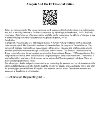 Analysis And Use Of Financial Ratios
Ratios are measurements. The reason ratios are used, as opposed to absolute values, is a mathematical
one, and is basically in order to facilitate comparison by adjusting for size (Barnes, 1987). Similarly,
knowledge of the behavior of turnover ratios might be useful in assessing the effects of changes in any
of the underlying economic characteristics (Gupta and Hgefner, 1972).
Article One
In article The Analysis and Use of Financial Ratios: A Review Article by Barnes (1987), financial
ratios are discussed. The discussion on financial ration is about the purpose of financial ratios. The
purpose of financial ratios is to aid management s efficiency of planning and implementing actions
based on prediction outcomes through coefficients and deviations. The financial ratios are used in
design projects because the advantages outweigh the disadvantages. Barnes (1987) suggest using debt
and performance ratios. Debt ratios indicated the percentage of a the assets verse debt. The formula is
total debt divided total assets. Performance ratios indicated different aspects of cash flow. There are
many different performance ratios.
The advantages of debt and performance ratios are evaluating the worth or success of functions within
a firm and identifying needs of a firm to meet the objectives, targets, goals, and scope before and after
the planning process at different life cycles. The worth or success with a firm allows investors and
managers to develop new opportunities
... Get more on HelpWriting.net ...
 