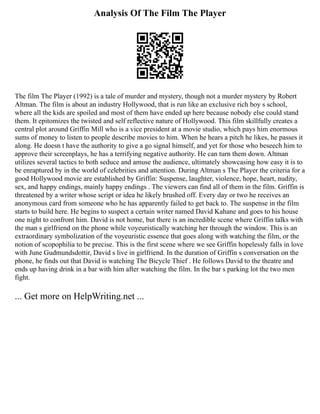 Analysis Of The Film The Player
The film The Player (1992) is a tale of murder and mystery, though not a murder mystery by Robert
Altman. The film is about an industry Hollywood, that is run like an exclusive rich boy s school,
where all the kids are spoiled and most of them have ended up here because nobody else could stand
them. It epitomizes the twisted and self reflective nature of Hollywood. This film skillfully creates a
central plot around Griffin Mill who is a vice president at a movie studio, which pays him enormous
sums of money to listen to people describe movies to him. When he hears a pitch he likes, he passes it
along. He doesn t have the authority to give a go signal himself, and yet for those who beseech him to
approve their screenplays, he has a terrifying negative authority. He can turn them down. Altman
utilizes several tactics to both seduce and amuse the audience, ultimately showcasing how easy it is to
be enraptured by in the world of celebrities and attention. During Altman s The Player the criteria for a
good Hollywood movie are established by Griffin: Suspense, laughter, violence, hope, heart, nudity,
sex, and happy endings, mainly happy endings . The viewers can find all of them in the film. Griffin is
threatened by a writer whose script or idea he likely brushed off. Every day or two he receives an
anonymous card from someone who he has apparently failed to get back to. The suspense in the film
starts to build here. He begins to suspect a certain writer named David Kahane and goes to his house
one night to confront him. David is not home, but there is an incredible scene where Griffin talks with
the man s girlfriend on the phone while voyeuristically watching her through the window. This is an
extraordinary symbolization of the voyeuristic essence that goes along with watching the film, or the
notion of scopophilia to be precise. This is the first scene where we see Griffin hopelessly falls in love
with June Gudmundsdottir, David s live in girlfriend. In the duration of Griffin s conversation on the
phone, he finds out that David is watching The Bicycle Thief . He follows David to the theatre and
ends up having drink in a bar with him after watching the film. In the bar s parking lot the two men
fight.
... Get more on HelpWriting.net ...
 