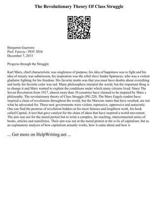 The Revolutionary Theory Of Class Struggle
Benjamin Guerrero
Prof. Fatovic / POT 3054
December 7, 2015
Progress through the Struggle
Karl Marx, chief characteristic was singleness of purpose, his idea of happiness was to fight and his
idea of misery was submission, his inspiration was the rebel slave leader Spartacus, who was a violent
gladiator fighting for his freedom. His favorite motto was that you must have doubts about everything
and lastly his favorite color was red. Many philosophers interpret the world, but the important thing is
to change it and Marx wanted to explain the conditions under which many citizens lived. Since The
Soviet Revolution from 1917, almost more than 30 countries have claimed to be inspired by Marx s
philosophy. The revolutionary theory of Class Struggle (PG 220, The Marx Engels reader) have
inspired a chain of revolutions throughout the world, but the Marxists states that have resulted, are not
what he advocated for. These new governments were violent, repressive, oppressive and autocratic.
One can find the promise of revolution hidden on his most famous and lengthiest work, his book
called Capital; A text that gave catalyst for the chain of ideas that have inspired a world movement.
The aim was not for the moral protest but to write a complex, far reaching, interconnected series of
books, articles and manifestos. Their aim was not at the moral protest at the evils of capitalism, but as
an explanatory analysis of how capitalism actually works, how it came about and how it
... Get more on HelpWriting.net ...
 