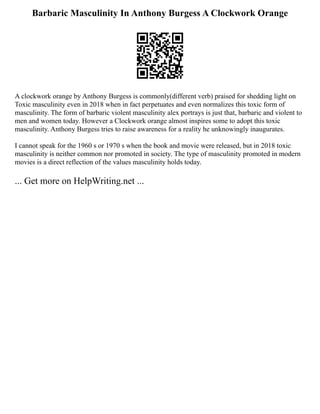Barbaric Masculinity In Anthony Burgess A Clockwork Orange
A clockwork orange by Anthony Burgess is commonly(different verb) praised for shedding light on
Toxic masculinity even in 2018 when in fact perpetuates and even normalizes this toxic form of
masculinity. The form of barbaric violent masculinity alex portrays is just that, barbaric and violent to
men and women today. However a Clockwork orange almost inspires some to adopt this toxic
masculinity. Anthony Burgess tries to raise awareness for a reality he unknowingly inaugurates.
I cannot speak for the 1960 s or 1970 s when the book and movie were released, but in 2018 toxic
masculinity is neither common nor promoted in society. The type of masculinity promoted in modern
movies is a direct reflection of the values masculinity holds today.
... Get more on HelpWriting.net ...
 
