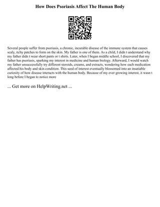 How Does Psoriasis Affect The Human Body
Several people suffer from psoriasis, a chronic, incurable disease of the immune system that causes
scaly, itchy patches to form on the skin. My father is one of them. As a child, I didn t understand why
my father didn t wear short pants or t shirts. Later, when I began middle school, I discovered that my
father has psoriasis, sparking my interest in medicine and human biology. Afterward, I would watch
my father unsuccessfully try different steroids, creams, and extracts, wondering how each medication
affected his body and skin condition. This seed of interest eventually blossomed into an insatiable
curiosity of how disease interacts with the human body. Because of my ever growing interest, it wasn t
long before I began to notice more
... Get more on HelpWriting.net ...
 