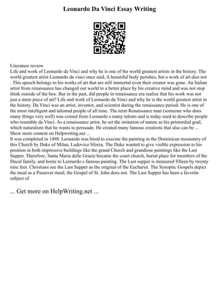 Leonardo Da Vinci Essay Writing
Literature review
Life and work of Leonardo da Vinci and why he is one of the world greatest artists in the history. The
world greatest artist Leonardo da vinci once said, A beautiful body perishes, but a work of art dies not
. This speech belongs to his works of art that are still immortal even their creator was gone. An Italian
artist from renaissance has changed our world to a better place by his creative mind and was not stop
think outside of the box. But in the past, did people in renaissance era realize that his work was not
just a mere piece of art? Life and work of Leonardo da Vinci and why he is the world greatest artist in
the history. Da Vinci was an artist, inventor, and scientist during the renaissance period. He is one of
the most intelligent and talented people of all time. The term Renaissance man (someone who does
many things very well) was coined from Leonardo s many talents and is today used to describe people
who resemble da Vinci. As a renaissance artist, he set the imitation of nature as his primordial goal,
which naturalism that he wants to persuade. He created many famous creations that also can be ...
Show more content on Helpwriting.net ...
It was completed in 1498. Leonardo was hired to execute the painting in the Dominican monastery of
this Church by Duke of Milan, Ludovico Sforza. The Duke wanted to give visible expression to his
position in both impressive buildings like the grand Church and grandiose paintings like the Last
Supper. Therefore, Santa Maria delle Grazie became the court church, burial place for members of the
Ducal family, and home to Leonardo s famous painting. The Last supper is measured fifteen by twenty
nine feet. Christians see the Last Supper as the original of the Eucharist. The Synoptic Gospels depict
the meal as a Passover meal; the Gospel of St. John does not. The Last Supper has been a favorite
subject of
... Get more on HelpWriting.net ...
 