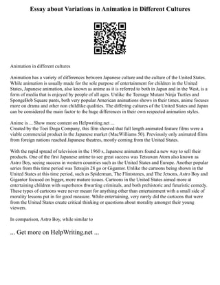 Essay about Variations in Animation in Different Cultures
Animation in different cultures
Animation has a variety of differences between Japanese culture and the culture of the United States.
While animation is usually made for the sole purpose of entertainment for children in the United
States, Japanese animation, also known as anime as it is referred to both in Japan and in the West, is a
form of media that is enjoyed by people of all ages. Unlike the Teenage Mutant Ninja Turtles and
SpongeBob Square pants, both very popular American animations shows in their times, anime focuses
more on drama and other non childlike qualities. The differing cultures of the United States and Japan
can be considered the main factor to the huge differences in their own respected animation styles.
Anime is ... Show more content on Helpwriting.net ...
Created by the Toei Doga Company, this film showed that full length animated feature films were a
viable commercial product in the Japanese market (MacWilliams 50). Previously only animated films
from foreign nations reached Japanese theatres, mostly coming from the United States.
With the rapid spread of television in the 1960 s, Japanese animators found a new way to sell their
products. One of the first Japanese anime to see great success was Tetsuwan Atom also known as
Astro Boy, seeing success in western countries such as the United States and Europe. Another popular
series from this time period was Tetsujin 28 go or Gigantor. Unlike the cartoons being shown in the
United States at this time period, such as Spiderman, The Flintstones, and The Jetsons, Astro Boy and
Gigantor focused on bigger, more mature issues. Cartoons in the United States aimed more at
entertaining children with superheros thwarting criminals, and both prehistoric and futuristic comedy.
These types of cartoons were never meant for anything other than entertainment with a small side of
morality lessons put in for good measure. While entertaining, very rarely did the cartoons that were
from the United States create critical thinking or questions about morality amongst their young
viewers.
In comparison, Astro Boy, while similar to
... Get more on HelpWriting.net ...
 