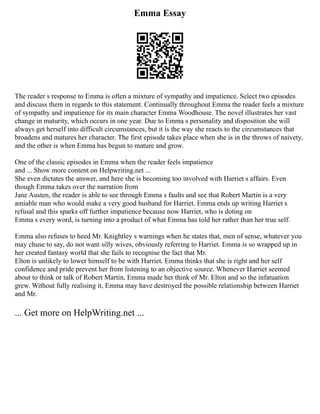 Emma Essay
The reader s response to Emma is often a mixture of sympathy and impatience. Select two episodes
and discuss them in regards to this statement. Continually throughout Emma the reader feels a mixture
of sympathy and impatience for its main character Emma Woodhouse. The novel illustrates her vast
change in maturity, which occurs in one year. Due to Emma s personality and disposition she will
always get herself into difficult circumstances, but it is the way she reacts to the circumstances that
broadens and matures her character. The first episode takes place when she is in the throws of naivety,
and the other is when Emma has begun to mature and grow.
One of the classic episodes in Emma when the reader feels impatience
and ... Show more content on Helpwriting.net ...
She even dictates the answer, and here she is becoming too involved with Harriet s affairs. Even
though Emma takes over the narration from
Jane Austen, the reader is able to see through Emma s faults and see that Robert Martin is a very
amiable man who would make a very good husband for Harriet. Emma ends up writing Harriet s
refusal and this sparks off further impatience because now Harriet, who is doting on
Emma s every word, is turning into a product of what Emma has told her rather than her true self.
Emma also refuses to heed Mr. Knightley s warnings when he states that, men of sense, whatever you
may chuse to say, do not want silly wives, obviously referring to Harriet. Emma is so wrapped up in
her created fantasy world that she fails to recognise the fact that Mr.
Elton is unlikely to lower himself to be with Harriet. Emma thinks that she is right and her self
confidence and pride prevent her from listening to an objective source. Whenever Harriet seemed
about to think or talk of Robert Martin, Emma made her think of Mr. Elton and so the infatuation
grew. Without fully realising it, Emma may have destroyed the possible relationship between Harriet
and Mr.
... Get more on HelpWriting.net ...
 
