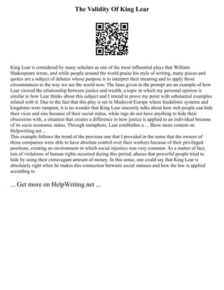 The Validity Of King Lear
King Lear is considered by many scholars as one of the most influential plays that William
Shakespeare wrote, and while people around the world praise his style of writing, many pieces and
quotes are a subject of debates whose purpose is to interpret their meaning and to apply those
circumstances to the way we see the world now. The lines given in the prompt are an example of how
Lear viewed the relationship between justice and wealth, a topic in which my personal opinion is
similar to how Lear thinks about this subject and I intend to prove my point with substantial examples
related with it. Due to the fact that this play is set in Medieval Europe where feudalistic systems and
kingdoms were rampant, it is no wonder that King Lear sincerely talks about how rich people can hide
their vices and sins because of their social status, while rags do not have anything to hide their
obsessions with, a situation that creates a difference in how justice is applied to an individual because
of its socio economic status. Through metaphors, Lear establishes a ... Show more content on
Helpwriting.net ...
This example follows the trend of the previous one that I provided in the sense that the owners of
those companies were able to have absolute control over their workers because of their privileged
positions, creating an environment in which social injustice was very common. As a matter of fact,
lots of violations of human rights occurred during this period, abuses that powerful people tried to
hide by using their extravagant amount of money. In this sense, one could say that King Lear is
absolutely right when he makes this connection between social statuses and how the law is applied
according to
... Get more on HelpWriting.net ...
 