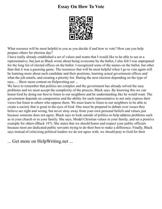 Essay On How To Vote
What resource will be most helpful to you as you decide if and how to vote? How can you help
prepare others for election day?
I have really already established a set of values and wants that I would like to be able to see in a
representative, but just as Black wrote about being overcome by the ballot, I also felt I was unprepared
for the long list of elected offices on the ballot. I recognized some of the names on the ballot, but other
than that it was a guessing game. The resources that will be most helpful when I go to vote again will
be learning more about each candidate and their positions, learning actual government offices and
what the job entails, and creating a priority list. During the next election depending on the type of
race, ... Show more content on Helpwriting.net ...
We have to remember that politics are complex and the government has already solved the easy
problems and we must accept the complexity of the process, Black says. By knowing this we can
honor God by doing our best to listen to our neighbors and be understanding like he would want. The
government depends on compromise and the ability for each representative to not only express their
views but listen to others who oppose them. We must learn to listen to our neighbors to be able to
create a society that is great in the eyes of God. One must be prepared to debate over issues they
believe are right and wrong, but never stray away from your own personal beliefs and values just
because someone does not agree. Black says to look outside of politics to help address problems such
as in your church or in your family. She says, Model Christian values in your family, and set a positive
example for others (Black 197). She states that we should honor and respect your public officials
because most are dedicated public servants trying to do their best to make a difference. Finally, Black
says instead of criticizing political leaders we do not agree with, we should pray to God for their
... Get more on HelpWriting.net ...
 